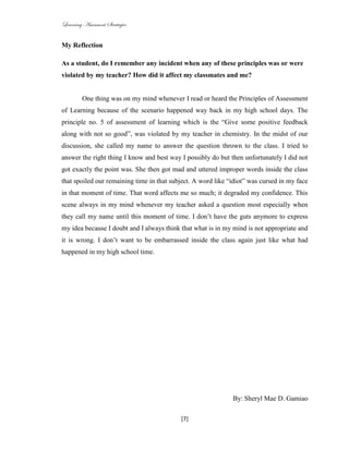 Learning Assessment Strategies


My Reflection

As a student, do I remember any incident when any of these principles was or were
violated by my teacher? How did it affect my classmates and me?


         One thing was on my mind whenever I read or heard the Principles of Assessment
of Learning because of the scenario happened way back in my high school days. The
principle no. 5 of assessment of learning which is the “Give some positive feedback
along with not so good”, was violated by my teacher in chemistry. In the midst of our
discussion, she called my name to answer the question thrown to the class. I tried to
answer the right thing I know and best way I possibly do but then unfortunately I did not
got exactly the point was. She then got mad and uttered improper words inside the class
that spoiled our remaining time in that subject. A word like “idiot” was cursed in my face
in that moment of time. That word affects me so much; it degraded my confidence. This
scene always in my mind whenever my teacher asked a question most especially when
they call my name until this moment of time. I don’t have the guts anymore to express
my idea because I doubt and I always think that what is in my mind is not appropriate and
it is wrong. I don’t want to be embarrassed inside the class again just like what had
happened in my high school time.




                                                              By: Sheryl Mae D. Gamiao

                                           [7]
 