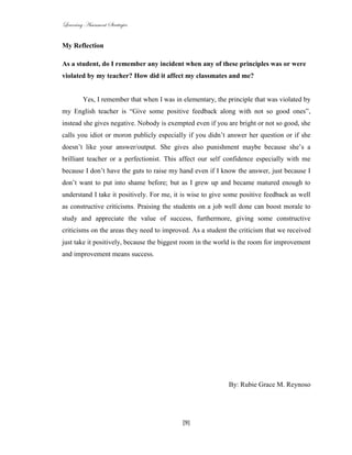 Learning Assessment Strategies


My Reflection

As a student, do I remember any incident when any of these principles was or were
violated by my teacher? How did it affect my classmates and me?


         Yes, I remember that when I was in elementary, the principle that was violated by
my English teacher is “Give some positive feedback along with not so good ones”,
instead she gives negative. Nobody is exempted even if you are bright or not so good, she
calls you idiot or moron publicly especially if you didn’t answer her question or if she
doesn’t like your answer/output. She gives also punishment maybe because she’s a
brilliant teacher or a perfectionist. This affect our self confidence especially with me
because I don’t have the guts to raise my hand even if I know the answer, just because I
don’t want to put into shame before; but as I grew up and became matured enough to
understand I take it positively. For me, it is wise to give some positive feedback as well
as constructive criticisms. Praising the students on a job well done can boost morale to
study and appreciate the value of success, furthermore, giving some constructive
criticisms on the areas they need to improved. As a student the criticism that we received
just take it positively, because the biggest room in the world is the room for improvement
and improvement means success.




                                                            By: Rubie Grace M. Reynoso




                                            [9]
 