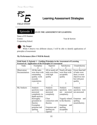 Learning Assessment Strategies



FS
FIELD STUDY
            5                    Learning Assessment Strategies



  Episode 1
GUIDING PRINCIPLES IN THE ASSESSMENT OF LEARNING

Name of FS Student:
Course:                                                     Year & Section:
Cooperating School:

        My Target
        While I observe two different classes, I will be able to identify applications of
principles of assessment.

My Performance (How I Will Be Rated)

Field Study 5, Episode 1 – Guiding Principles in the Assessment of Learning
Focused on: Application of the Principles of Assessment
     Tasks           Exemplary         Superior        Satisfactory   Unsatisfactory
                          4                3                 2                1
Observation/      All the tasks    All or nearly all Nearly all tasks Fewer than half
Documentation: were done with tasks were done were done with of tasks were
                  outstanding      with high         acceptable       done; or most
                  quality; work    quality           quality          objectives met
                  exceeds                                             but with poor
                  expectations                                        quality
                          4                                  2                1
                                           3
My Analysis       Analysis         Analysis          Analysis         Analysis
                  questions were questions were questions were questions were
                  answered         answered          not answered not answered.
                  completely; in   completely        completely.
                  depth answers;
                  thoroughly       Clear             Vaguely related Grammar and
                  grounded on      connection with to the theories. spelling
                  theories         theories                           unsatisfactory.
                  Exemplary                          Grammar and
                  grammar and      Grammar and       spelling
                  spelling.        spelling are      acceptable
                          4        superior                  2                1

                                           [1]
 