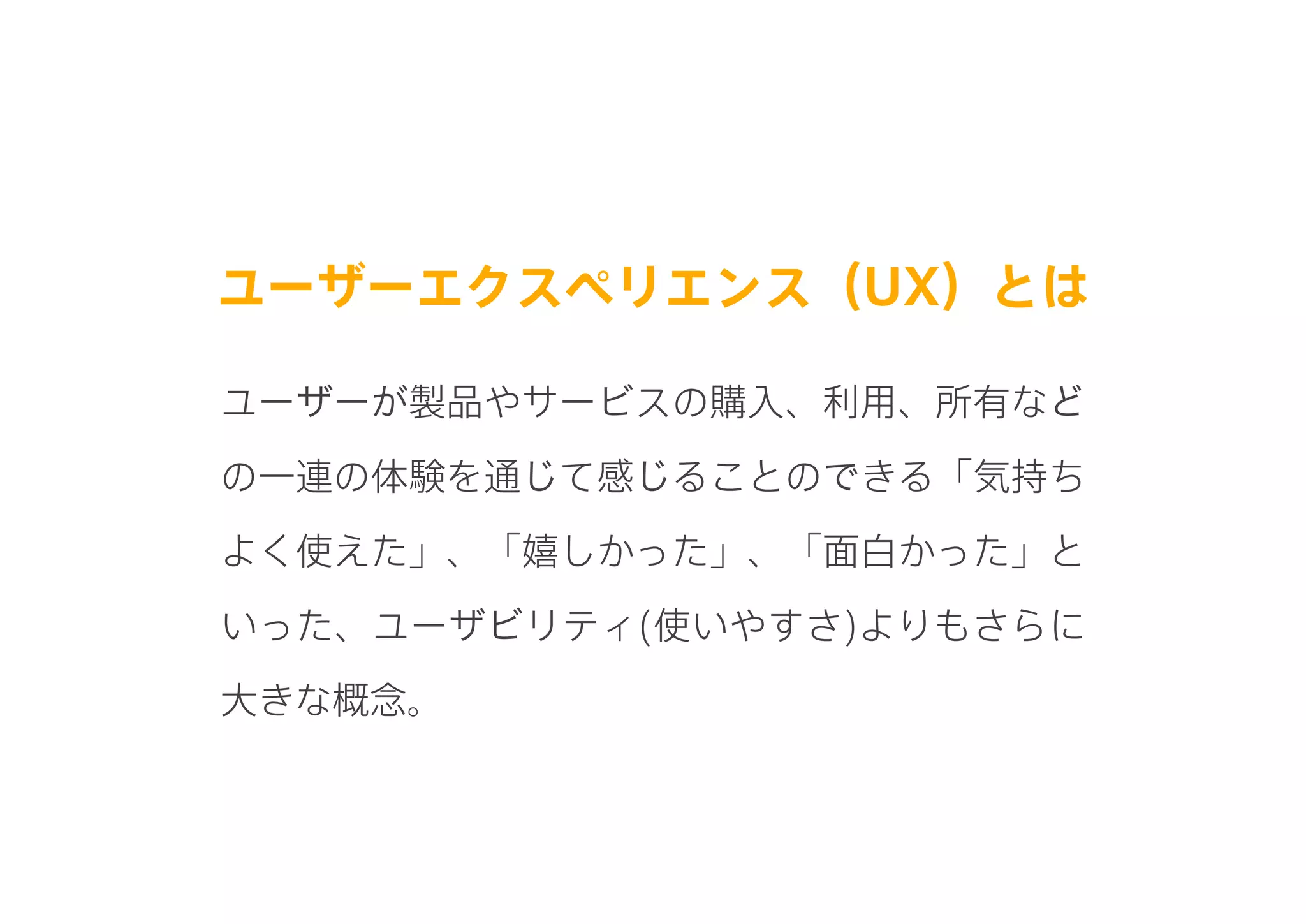 ユーザーエクスペリエンス（UX）とは
ユーザーが製品やサービスの購入、利用、所有など
の一連の体験を通じて感じることのできる「気持ち
よく使えた」、「嬉しかった」、「面白かった」と
いった、ユーザビリティ(使いやすさ)よりもさらに
大きな概念。
 