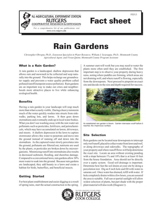 FS513


                                                                          Fact sheet
              For a comprehensive list of our publications visit
                          www.rcre.rutgers.edu




                                   Rain Gardens
     Christopher Obropta, Ph.D., Extension Specialist in Water Resource, William J. Sciarappa, Ph.D., Monmouth County
                       Agricultural Agent, and Vivian Quinn, Monmouth County Program Assistant


What is a Rain Garden?                                             A summer start will work but you may need to water the
                                                                   plants more often until they are established. The first
A rain garden is a landscaped, shallow depression that             important step is to observe your property during heavy
allows rain and snowmelt to be collected and seep natu-            rains, noting where puddles are forming, which areas are
rally into the ground. This helps recharge our groundwa-           not draining well, and where runoff is flowing, especially
ter supply and prevents a water quality problem called             from the downspouts. Next proceed to pinpoint an exact
polluted runoff (nonpoint source pollution). Rain gardens          site and decide on the size and depth required for success.
are an important way to make our cities and neighbor-
hoods more attractive places to live while enhancing
ecological health.


Benefits
Having a rain garden in your landscape will reap much
more than what is easily visible. During a heavy rainstorm
much of the water quickly washes into streets from side-
walks, parking lots, and lawns. It then goes down
stormdrains and eventually ends up in local water bodies.
What you don’t see washing away with the rain water are            An established rain garden in bloom. Garden intercepts runoff before it
pollutants such as pesticides, fertilizers, and petrochemi-        reaches the impervious surface.

cals, which may have accumulated on lawns, driveways,
and streets. A shallow depression in the lawn to capture
stormwater allows this water to penetrate and move into            Site Selection
the ground instead of running off and down into the
                                                                   Rain gardens can be located near downspouts to intercept
stormdrain. As the captured water slowly percolates into
                                                                   only roof runoff, placed to collect water from lawn and roof,
the ground, pollutants are filtered out, nutrients are used
                                                                   or along driveways and sidewalks. The topography of
by the plants, or pesticides are broken down by microor-
                                                                   your property and where runoff flows will help determine
ganisms. Minimizing runoff into stormdrains also results
                                                                   the exact site. Locate an area without existing ponding
in decreased sediment, flooding, and shoreline damage.
                                                                   with a slope between 1% and 10% that is at least 10 feet
Compared to a conventional lawn, rain gardens allow 30%
                                                                   from the house foundation. Area should not be directly
more water to soak into the ground. Because rain gardens
                                                                   over a septic system. Good soil drainage is important.
are landscaped, they add beauty to a lawn and create a
                                                                   Determine how fast the soil drains at your site by doing a
habitat for birds, butterflies, and beneficial insects.
                                                                   percolation test. Dig an 8 inch hole and fill with water to
                                                                   saturate soil. Once water has drained, refill with water. If
Getting Started                                                    hole completely drains within a few hours, you are assured
                                                                   the area is suitable. Full sun or partial sunlight will allow
For best plant establishment and easier digging as a result        widest selection of plants, but part shade with the proper
of spring rains, start the actual construction in the spring.      plant material will also work (Diagram 1).
 