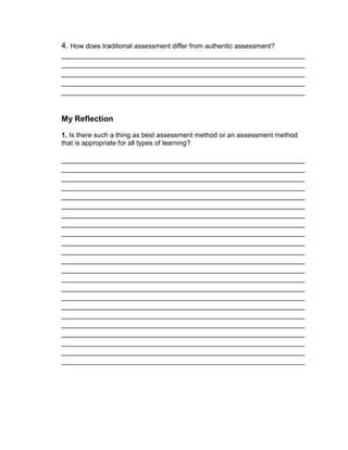 4. How does traditional assessment differ from authentic assessment?
_______________________________________________________
_______________________________________________________
_______________________________________________________
_______________________________________________________
_______________________________________________________
My Reflection
1. Is there such a thing as best assessment method or an assessment method
that is appropriate for all types of learning?
_______________________________________________________
_______________________________________________________
_______________________________________________________
_______________________________________________________
_______________________________________________________
_______________________________________________________
_______________________________________________________
_______________________________________________________
_______________________________________________________
_______________________________________________________
_______________________________________________________
_______________________________________________________
_______________________________________________________
_______________________________________________________
_______________________________________________________
_______________________________________________________
_______________________________________________________
_______________________________________________________
_______________________________________________________
_______________________________________________________
_______________________________________________________
_______________________________________________________
_______________________________________________________
 