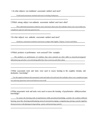 1.In what subjects was traditional assessment method used most?
Traditional assessment method used most inAraling Panlipunan.
2.Which among subject was authentic assessment method used most often?
The traditional assessment tools/test were used most often were the multiple-choice test, true or false test,
completion type test and essay question test.
3.In what subjects was authentic assessment method used most?
Authentic assessment methodis used most insubject like English, Filipino, Science and Math.
4.Which products or performance were assessed? Give examples.
The products or performance of students that were assessed are their skills in research,revising,oral
skills,debating and other criticalthinking skills.Also their creativityand other talent.
5.What assessment tools and tasks were used to assess learning in the cognitive domain, and
declarative knowledge?
For the cognitive domain the assessment tools and tasks to be used were the multiple-choice test, completion types
test andessay questions (restrictedandnon-restrcited).
6.What assessment tools and tasks were used to assess the learning of psychomotor skills/procedure
knowledge?
To assess the learning tasks of psychomotor skills procedural knowledge, consider the students different
learning areas like, drawing,models,playing musical instruments,singing a song,dancing, putting a puzzle together,
dramatizationor role playing,writing,reading a poem, and presenting a speech.
 