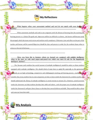 My Reflections
What happen when your assessment method and tool do not match with your domain of
learning?
When assessment methods and tools is not congruent with the domain of learning then the teaching and
learning process is a failure.The goals and objectives will be too difficult to achieve , the learner will become easily
discouraged, which decreases motivation and inteferes with compliance. Otherwise, time and effort on the part of the
teacher and learner will be wasted.Objectives should be clear and precise in order for the students know what to
achieve at the end ofthe lesson.
Have you been fair to learners whom we learned are equipped with multiple intelligence
when in the past we only used paper-and-pencil test which was most fit only for the linguistically
intelligent learners?
No, because each students has varied amount of multiple intelligence.It would be unfair to those students
equipped with multiple intelligence. We should think of ways how to apply MI, especially in this generation,
mellenials are on high techonology, competitive and challenging.In teaching and learning process , teacher should
consider that every students has its own uniqueness on how to learn inside the classroom.As a student teacher , we
should understand the theory of multiple intelligence to avoid overuse or misuse of it. However, varied activities
inside the classroom can help students develop their skills and talents , with the proper use of multiple intelligence
inside the classroom.It will give them chance to develop their natural abilities and skills. They would be able to show
and come out from their shell.
My Analysis
 