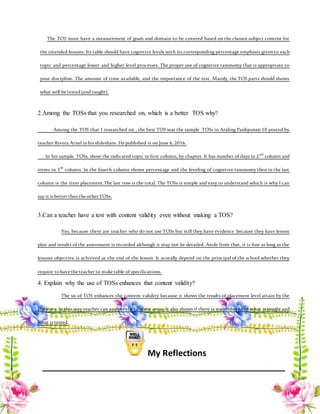 The TOS must have a measurement of goals and domain to be covered based on the chosen subject content for
the intended lessons. Its table should have cognitive levels with its corresponding percentage emphasis givento each
topic and percentage lower and higher level processes. The proper use of cognitive taxonomy that is appropriate to
your discipline. The amount of time available, and the importance of the test. Mainly, the TOS parts should shows
what will be tested(and taught).
2.Among the TOSs that you researched on, which is a better TOS why?
Among the TOS that I researched on , the best TOS was the sample TOSs in Araling Panlipunan 10 posted by
teacher Rivera Arnel inhis slideshare. He published it on June 6, 2016.
In his sample TOSs, show the indicated topic in first column, by chapter. It has number of days in 2nd
column and
items in 3rd
column. In the fourth column shows percentage and the leveling of cognitive taxonomy then in the last
column is the item placement.The last row is the total. The TOSs is simple and easy to understand which is why I can
say it is better thenthe other TOSs.
3.Can a teacher have a test with content validity even without making a TOS?
Yes, because there are teacher who do not use TOSs but still they have evidence because they have lesson
plan and results of the assessment is recorded although it may not be detailed. Aside from that, it is fine as long as the
lessons objective is achieved at the end of the lesson. It acutally depend on the principal of the school whether they
require tohave the teacher to make table ofspecifications.
4. Explain why the use of TOSs enhances that content validity?
The us of TOS enhances the content validity because it shows the results of placement level attain by the
students. In this way teacher can analyze the content areas. It also shows if there is match between what is taught and
what is tested.
My Reflections
 