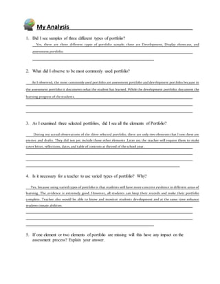 My Analysis
1. Did I see samples of three different types of portfolio?
Yes, there are three different types of portfolio sample; these are Development, Display showcase, and
assessment portfolio.
2. What did I observe to be most commonly used portfolio?
As I observed, the most commonly used portfolio are assessment portfolio and development portfolio because in
the assessment portfolio it documents what the student has learned. While the development portfolio, document the
learning progress of the students.
3. As I examined three selected portfolios, did I see all the elements of Portfolio?
During my actual observations of the three selected portfolio, there are only two elements that I saw these are
entries and drafts. They did not yet include those other elements .Later on; the teacher will require them to make
cover letter, reflections, dates, and table ofcontents at the end of the school year.
4. Is it necessary for a teacher to use varied types of portfolio? Why?
Yes, because using varied types of portfolio is that students will have more concrete evidence in different areas of
learning. The evidence is extremely good. However, all students can keep their records and make their portfolio
complete. Teacher also would be able to know and monitor students development and at the same time enhance
students innate abilities.
5. If one element or two elements of portfolio are missing will this have any impact on the
assessment process? Explain your answer.
 