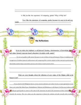 6. Did you like the experience of computing grades? Why or Why not?
Yes, I like the experience of computing grades because it is easy to do and very
simple.
My Reflections
In an era where the emphasis is self-directed learning, demonstration of knowledge, skills
and values learned (outcome-based education) do grades really matter?
For me, yes grades really matter because it is our evidence of our performance. Hence, it emphasize the
recognition of students positive achievement and comparing their current output to their own prior performance
which help students keep trackof their process and toknow ifsuch suited tothem.
What are your thoughts about the reflection of core values of the Filipino child in the
Report Card?
Every school in the Philippines has its vision, mission andsame core values. For me, it is just appropriate touse
those core values like Maka-Diyos, Makakalikasan, Makatao and Makabansa in the Report Card because students will
not only gain good grades or assess in the tasks in the classroom, but also in the assessment of their values/behavior
towards the society. The core values are also important to know the students attitude towards other students,
 