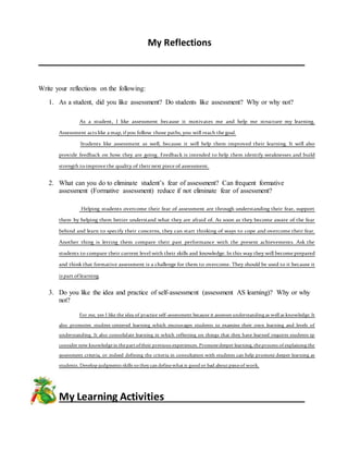 My Reflections
Write your reflections on the following:
1. As a student, did you like assessment? Do students like assessment? Why or why not?
As a student, I like assessment because it motivates me and help me structure my learning.
Assessment acts like a map, ifyou follow those paths, you will reach the goal.
Students like assessment as well, because it will help them improved their learning. It will also
provide feedback on how they are going. Feedback is intended to help them identify weaknesses and build
strength toimprove the quality of their next piece of assessment.
2. What can you do to eliminate student’s fear of assessment? Can frequent formative
assessment (Formative assessment) reduce if not eliminate fear of assessment?
Helping students overcome their fear of assessment are through understanding their fear, support
them by helping them better understand what they are afraid of. As soon as they become aware of the fear
behind and learn to specify their concerns, they can start thinking of ways to cope and overcome their fear.
Another thing is letting them compare their past performance with the present achievements. Ask the
students to compare their current level with their skills and knowledge. In this way they will become prepared
and think that formative assessment is a challenge for them to overcome. They should be used to it because it
is part oflearning.
3. Do you like the idea and practice of self-assessment (assessment AS learning)? Why or why
not?
For me, yes I like the idea of practice self-assessment because it assesses understanding as well as knowledge. It
also promotes student-centered learning which encourages students to examine their own learning and levels of
understanding. It also consolidate learning in which reflecting on things that they have learned requires students tp
consider new knowledgein thepartoftheir previous experiences. Promotedeeper learning, theprocess of explaining the
assessment criteria, or indeed defining the criteria in consultation with students can help promote deeper learning as
students. Develop judgments skills so they can definewhatis good or bad aboutpieceof work.
My Learning Activities
 