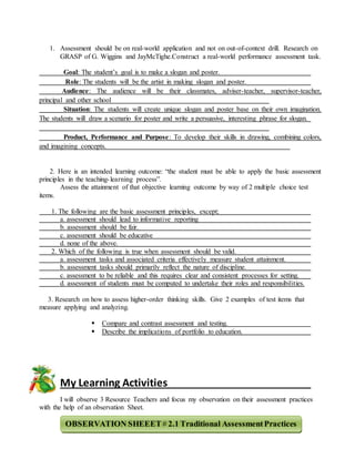 1. Assessment should be on real-world application and not on out-of-context drill. Research on
GRASP of G. Wiggins and JayMcTighe.Construct a real-world performance assessment task.
Goal: The student’s goal is to make a slogan and poster.
Role: The students will be the artist in making slogan and poster.
Audience: The audience will be their classmates, adviser-teacher, supervisor-teacher,
principal and other school
Situation: The students will create unique slogan and poster base on their own imagination.
The students will draw a scenario for poster and write a persuasive, interesting phrase for slogan.
Product, Performance and Purpose: To develop their skills in drawing, combining colors,
and imagining concepts.
2. Here is an intended learning outcome: “the student must be able to apply the basic assessment
principles in the teaching-learning process”.
Assess the attainment of that objective learning outcome by way of 2 multiple choice test
items.
1. The following are the basic assessment principles, except;
a. assessment should lead to informative reporting
b. assessment should be fair.
c. assessment should be educative
d. none of the above.
2. Which of the following is true when assessment should be valid.
a. assessment tasks and associated criteria effectively measure student attainment.
b. assessment tasks should primarily reflect the nature of discipline.
c. assessment to be reliable and this requires clear and consistent processes for setting.
d. assessment of students must be computed to undertake their roles and responsibilities.
3. Research on how to assess higher-order thinking skills. Give 2 examples of test items that
measure applying and analyzing.
 Compare and contrast assessment and testing.
 Describe the implications of portfolio to education.
My Learning Activities
I will observe 3 Resource Teachers and focus my observation on their assessment practices
with the help of an observation Sheet.
OBSERVATION SHEEET# 2.1 Traditional AssessmentPractices
 