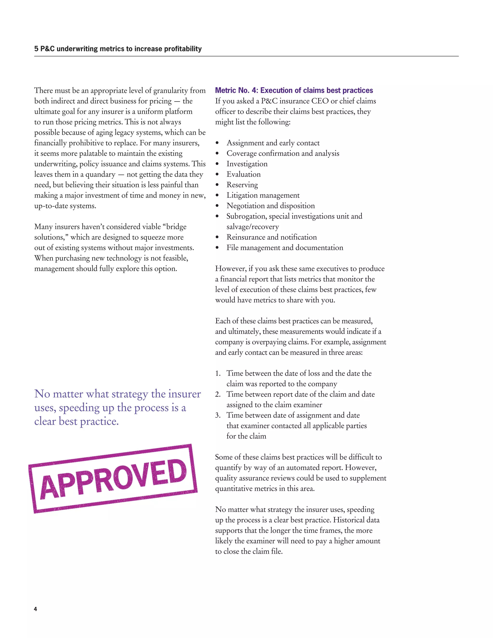 Metric No. 4: Execution of claims best practices
If you asked a PC insurance CEO or chief claims
officer to describe their claims best practices, they
might list the following:
•	 Assignment and early contact	
•	 Coverage confirmation and analysis
•	Investigation	
•	Evaluation	
•	Reserving
•	 Litigation management
•	 Negotiation and disposition
•	 Subrogation, special investigations unit and
salvage/recovery
•	 Reinsurance and notification
•	 File management and documentation
However, if you ask these same executives to produce
a financial report that lists metrics that monitor the
level of execution of these claims best practices, few
would have metrics to share with you.
Each of these claims best practices can be measured,
and ultimately, these measurements would indicate if a
company is overpaying claims. For example, assignment
and early contact can be measured in three areas:
1.	 Time between the date of loss and the date the
claim was reported to the company
2.	 Time between report date of the claim and date
assigned to the claim examiner
3.	 Time between date of assignment and date
that examiner contacted all applicable parties
for the claim
Some of these claims best practices will be difficult to
quantify by way of an automated report. However,
quality assurance reviews could be used to supplement
quantitative metrics in this area.
No matter what strategy the insurer uses, speeding
up the process is a clear best practice. Historical data
supports that the longer the time frames, the more
likely the examiner will need to pay a higher amount
to close the claim file.
5 PC underwriting metrics to increase profitability
There must be an appropriate level of granularity from
both indirect and direct business for pricing — the
ultimate goal for any insurer is a uniform platform
to run those pricing metrics. This is not always
possible because of aging legacy systems, which can be
financially prohibitive to replace. For many insurers,
it seems more palatable to maintain the existing
underwriting, policy issuance and claims systems. This
leaves them in a quandary — not getting the data they
need, but believing their situation is less painful than
making a major investment of time and money in new,
up-to-date systems.
Many insurers haven’t considered viable “bridge
solutions,” which are designed to squeeze more
out of existing systems without major investments.
When purchasing new technology is not feasible,
management should fully explore this option.
No matter what strategy the insurer
uses, speeding up the process is a
clear best practice.
4 
 
