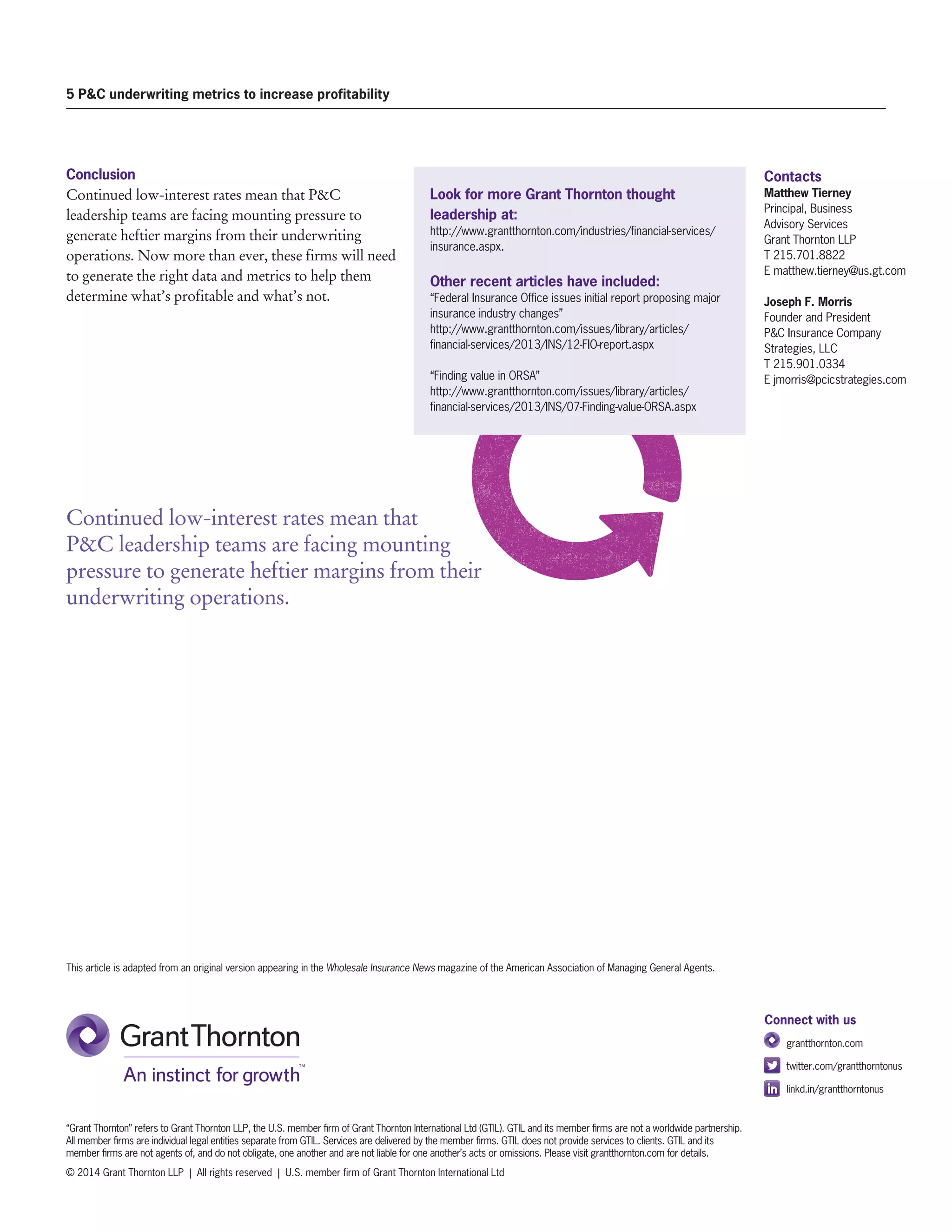 Contacts
Matthew Tierney
Principal, Business
Advisory Services
Grant Thornton LLP
T 215.701.8822
E matthew.tierney@us.gt.com
Joseph F. Morris
Founder and President
PC Insurance Company
Strategies, LLC
T 215.901.0334
E jmorris@pcicstrategies.com
5 PC underwriting metrics to increase profitability
“Grant Thornton” refers to Grant Thornton LLP, the U.S. member firm of Grant Thornton International Ltd (GTIL). GTIL and its member firms are not a worldwide partnership.
All member firms are individual legal entities separate from GTIL. Services are delivered by the member firms. GTIL does not provide services to clients. GTIL and its
member firms are not agents of, and do not obligate, one another and are not liable for one another’s acts or omissions. Please visit grantthornton.com for details.
© 2014 Grant Thornton LLP | All rights reserved | U.S. member firm of Grant Thornton International Ltd
Connect with us
	 grantthornton.com
	 twitter.com/grantthorntonus
	linkd.in/grantthorntonus
Conclusion
Continued low-interest rates mean that PC
leadership teams are facing mounting pressure to
generate heftier margins from their underwriting
operations. Now more than ever, these firms will need
to generate the right data and metrics to help them
determine what’s profitable and what’s not.
Look for more Grant Thornton thought
leadership at:
http://www.grantthornton.com/industries/financial-services/
insurance.aspx.
Other recent articles have included:
“Federal Insurance Office issues initial report proposing major
insurance industry changes”
http://www.grantthornton.com/issues/library/articles/
financial-services/2013/INS/12-FIO-report.aspx
“Finding value in ORSA”
http://www.grantthornton.com/issues/library/articles/
financial-services/2013/INS/07-Finding-value-ORSA.aspx
This article is adapted from an original version appearing in the Wholesale Insurance News magazine of the American Association of Managing General Agents.
Continued low-interest rates mean that
PC leadership teams are facing mounting
pressure to generate heftier margins from their
underwriting operations.
 