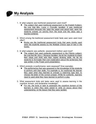 FIELD STUDY 5| Learning Assessment Strategies Process
My Analysis
1. In what subjects was traditional assessment used most?
 The subject that used traditional assessment is the English Subject,
the one that Mrs. Lucia J. Frencillo handled. It was traditional
assessment because she used the paper and pencil test, were the
students answer an activity from the book and the class was a
teacher-centered.
2. Which among the traditional assessment tools/ tests was/ were used most
often?
 Books are the traditional assessment tools that were mostly used
were the students assess by the Multiple Choice type of test in the
books.
3. In what subjects was authentic assessment method used most?
 The subject that used authentic assessment is the Filipino subject,
the one that Mr. Aris J. Romano handled. He let his’ students to share
their ideas and think with their higher thinking skills. He let his
students to formulate their own explanation about the sentences that
was written in the Power point presentation.
4. Which products or performance were assessed? Give examples.
 The performance that was assessed is the knowledge of the students
to perform with their skills. For example is, for traditional the learner
they used what they learned to answer a matching type test, to
choose the letter of the correct answer. While for authentic, learners
need to used what they have learned to perform a play.
5. What assessment tools and tasks were used to assess learning in the
cognitive domain, and declarative knowledge?
 For me, the tools or task to assessed the cognitive domain of the
learners is when they were asked to write an essay about their
understanding on the lesson that they were tackled.
 