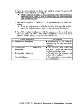FIELD STUDY 5| Learning Assessment Strategies Process
6. What assessment tools and tasks were used to assess the learning of
psychomotor skills/procedural knowledge?
 The tools or task to assessed the psychomotor skills of the learners is
when they were asked to have a play to apply the knowledge they
gain about stage play.
7. Was there assessment of learning in the affective domain? Explain your
answer.
 There are assessment for affective domain. It is when the teacher
asked the students to apply what they learn to a real life situation.
8. To which multiple intelligences did the assessment tools and tasks
respond? Come up with a Table of the intelligences which were given
attention and the corresponding assessment task used.
Multiple Intelligence Assessment
 Interpersonal Intelligence  Brainstorming of the students
about the play that they were going
to perform.
 Spatial/Bodily Kinesthetic
Intelligence
 The students were asked to
have a play to apply the knowledge
they gain about stage play.
 Existentialist Intelligence  The play that the students will
perform will be realistic.
 Verbal Intelligence  The students is communicating
to their classmates.
 