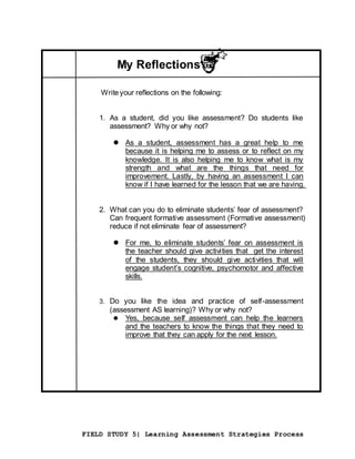 FIELD STUDY 5| Learning Assessment Strategies Process
My Reflections
Writeyour reflections on the following:
1. As a student, did you like assessment? Do students like
assessment? Why or why not?
 As a student, assessment has a great help to me
because it is helping me to assess or to reflect on my
knowledge. It is also helping me to know what is my
strength and what are the things that need for
improvement. Lastly, by having an assessment I can
know if I have learned for the lesson that we are having.
2. What can you do to eliminate students’ fear of assessment?
Can frequent formative assessment (Formative assessment)
reduce if not eliminate fear of assessment?
 For me, to eliminate students’ fear on assessment is
the teacher should give activities that get the interest
of the students, they should give activities that will
engage student’s cognitive, psychomotor and affective
skills.
3. Do you like the idea and practice of self-assessment
(assessment AS learning)? Why or why not?
 Yes, because self assessment can help the learners
and the teachers to know the things that they need to
improve that they can apply for the next lesson.
 