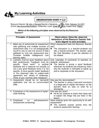 FIELD STUDY 5| Learning Assessment Strategies Process
My Learning Activities
Resource Teacher: Mr. Aris J. RomanoTeacher’s Signature: Date: February 10, 2017
School: New Buenavista Academy Grade/Year Level: Grade 10 - Love Subject Area: Filipino
Which of the following principles were observed by the Resource
Teacher?
Principles of Assessment Observations (Describe observed
behaviours of the Resource Teacher that
is/are aligned to each principle).
1. Make use of varied tools for assessment
data gathering and multiple sources of
assessment data. It is not pedagogically
sound to rely on just one source of data
gathered by only one assessment tool.
Consider multiple intelligence's and
learning styles.
Which assessment tools did Resource Teacher
use?
 The discussion is a teacher-centered but
also a learner-centered. The teacher used
the Oral Recitation to get the attention of
his student.
2. Learners must be given feedback about
their performance. Feedback must be
specific. ‘Good work1” is positive
feedback and is welcome but actually is
not a very good feedback since it is not
specific. A more specific better feedback
is ‘You observed rules on subject-verb
agreement and variety of sentences.
Three of your commas were misplaced.”
Give examples of comments of teachers on
students’ work/answer.
 The teacher is giving a good feedback
whenever his students are answering, that’s
why the students is motivated to speak up
and to cooperate on the discussion.
3. Assessment should be on real-world
application and not on out-of-context
drills.
How was this demonstrated?
 The teacher is using a real-word scenarios
in a stage play to explain the lesson, so the
learners have an idea on what he is
discussing.
4. Emphasize on the assessment of higher-
order thinking.
How was this done?
 He let his students to share their ideas and
to explain the things that are there in the
lesson.
5. Emphasize on self-assessment.
(Assessment as learning)
Were students given the opportunity to do self-
assessment?
 The students answer activity from the
books to assess their learning.
OBSERVATION SHEET # 2.2
 