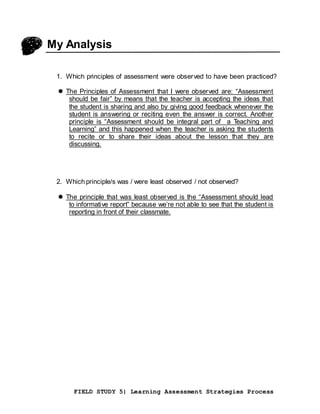 FIELD STUDY 5| Learning Assessment Strategies Process
My Analysis
1. Which principles of assessment were observed to have been practiced?
 The Principles of Assessment that I were observed are: “Assessment
should be fair” by means that the teacher is accepting the ideas that
the student is sharing and also by giving good feedback whenever the
student is answering or reciting even the answer is correct. Another
principle is “Assessment should be integral part of a Teaching and
Learning” and this happened when the teacher is asking the students
to recite or to share their ideas about the lesson that they are
discussing.
2. Whichprinciple/s was / were least observed / not observed?
 The principle that was least observed is the “Assessment should lead
to informative report” because we’re not able to see that the student is
reporting in front of their classmate.
 