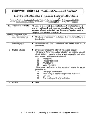 FIELD STUDY 5| Learning Assessment Strategies Process
Learning in the Cognitive Domain and Declarative Knowledge
Resource Teacher: Mrs. Lucia L. Frencillo Teacher’s Signature: Date: January 27, 1997
School: New Buenavista Academy Grade/Year Level: Grade 9 - Faith Subject Area: English
Paper-and-Pencil Tests Please put a check () on the test which the teacher used
and give at least 2 test items as examples. You may ask for
samples of past tests that your Resource Teacher used in
the past to complete your matrix.
Selected-response type
1. Alternate-response  This type of test doesn’t include on their worksheet found in
their books.
2. Matching type  This type of test doesn’t include on their worksheet found in
their books.
3. Multiple choice  Directions: Choose the letter of the correct answer.
1.Following America’s industrialization, advertising was all
about pitching products to the American people until what
event caused a change in emphasis?
A. Prohibition
B. President election
C. World War II
D. Mass Education
2.Magazine performance has remained stable in recent
years due to
A. Multi-page combination
B. Their ability to address segmented audiences
C. Low coat
D. The development of brand values
4. Others  None
OBSERVATION SHEET # 2.2 – Traditional Assessment Practices*
 
