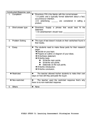 FIELD STUDY 5| Learning Assessment Strategies Process
Constructed-Response type
1. Completion  Directions: Fill in the blanks with the correctanswer.
1.A public and a typically formal statement about a fact,
occurrenceor intention.
2.In advertising, ______ are considered in selling a
product.
2. Short answer type  Directions: Supply a phrase that would best fit the
statement.
1.An advertisement should have _____________________
_______________________________________________
_______________________________________________
3. Problem Solving  This type of test doesn’t include on their worksheet found in
their books.
4. Essay  The students need to make these parts for their research
paper.
 Decide on your topic.
 Prepare an outline or diagram of your ideas.
 Writethesis statement.
 Writethe body.
 Writethe main points.
 Writethe sub points.
 Elaborate on the sub points.
 Writethe introduction.
 Writethe conclusion.
 Restricted  The teacher allowed his/her students to make their own
ways on how will they persuade the buyer.
 Non-restricted  The teacher used the restricted response that’s why
there is no non-restricted response.
5. Others  None
 