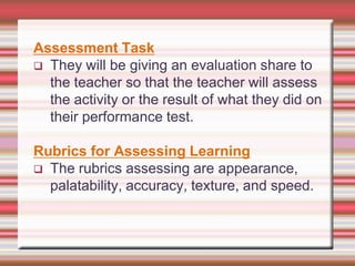 Assessment Task
 They will be giving an evaluation share to
the teacher so that the teacher will assess
the activity or the result of what they did on
their performance test.
Rubrics for Assessing Learning
 The rubrics assessing are appearance,
palatability, accuracy, texture, and speed.

 
