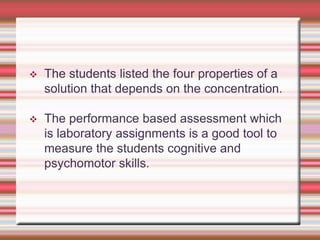 

The students listed the four properties of a
solution that depends on the concentration.



The performance based assessment which
is laboratory assignments is a good tool to
measure the students cognitive and
psychomotor skills.

 