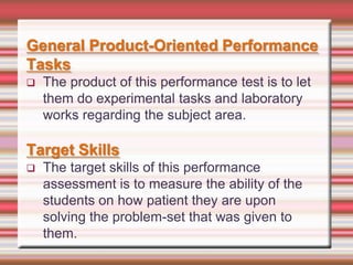 General Product-Oriented Performance
Tasks


The product of this performance test is to let
them do experimental tasks and laboratory
works regarding the subject area.

Target Skills


The target skills of this performance
assessment is to measure the ability of the
students on how patient they are upon
solving the problem-set that was given to
them.

 