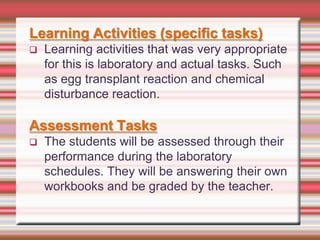 Learning Activities (specific tasks)


Learning activities that was very appropriate
for this is laboratory and actual tasks. Such
as egg transplant reaction and chemical
disturbance reaction.

Assessment Tasks


The students will be assessed through their
performance during the laboratory
schedules. They will be answering their own
workbooks and be graded by the teacher.

 