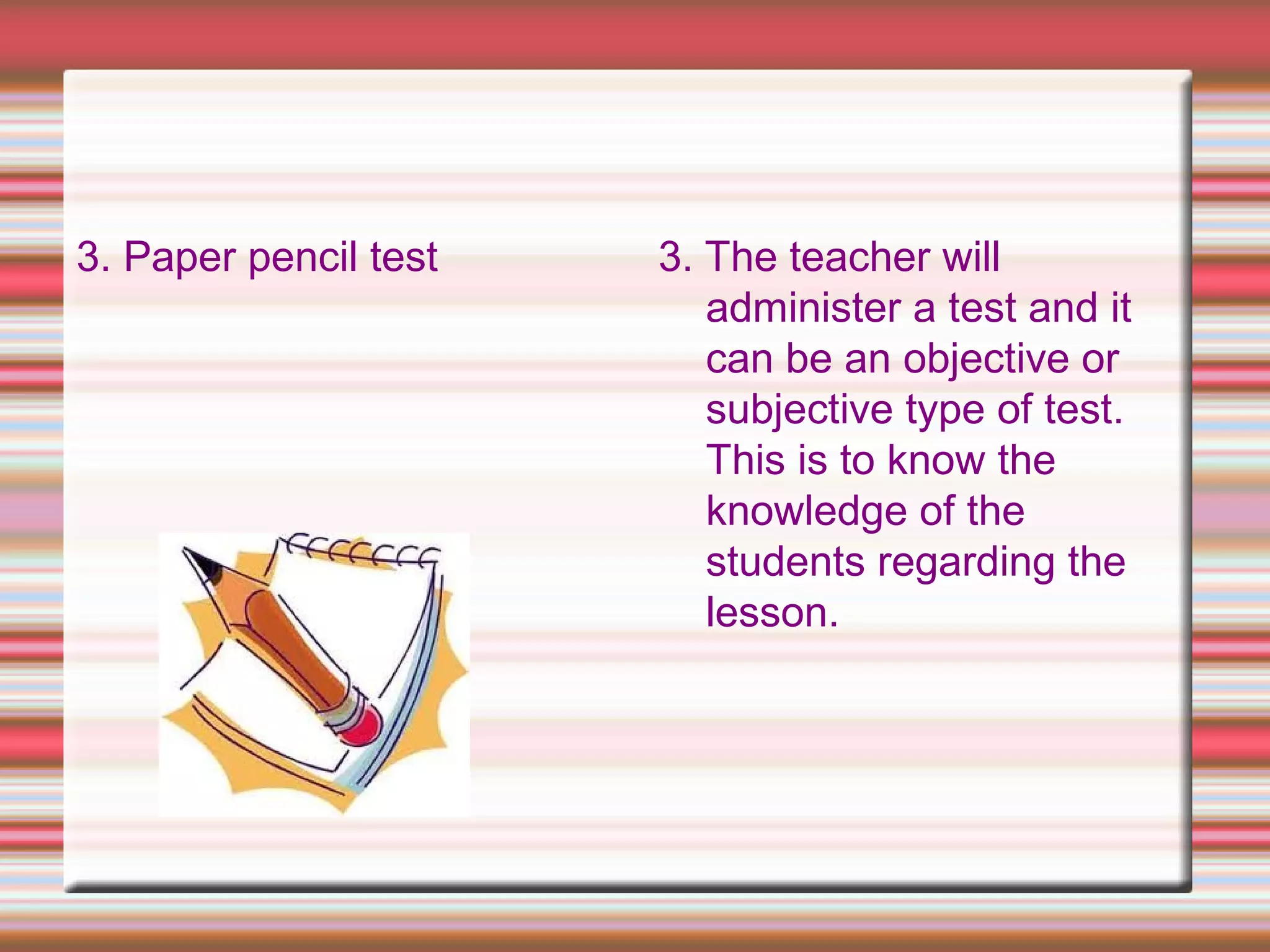 3. Paper pencil test 3. The teacher will
administer a test and it
can be an objective or
subjective type of test.
This is to know the
knowledge of the
students regarding the
lesson.
 