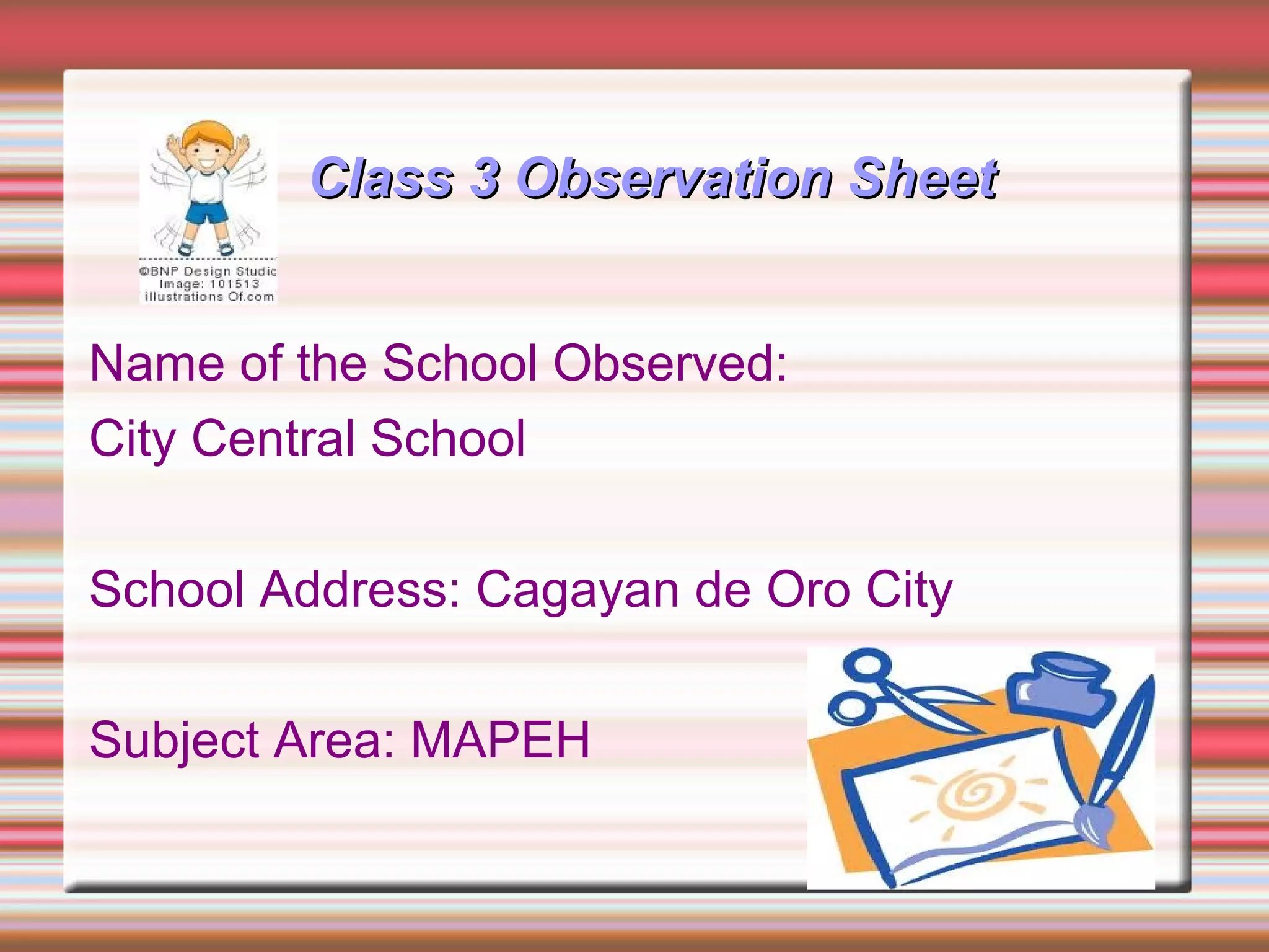 Class 3 Observation SheetClass 3 Observation Sheet
Name of the School Observed:
City Central School
School Address: Cagayan de Oro City
Subject Area: MAPEH
 