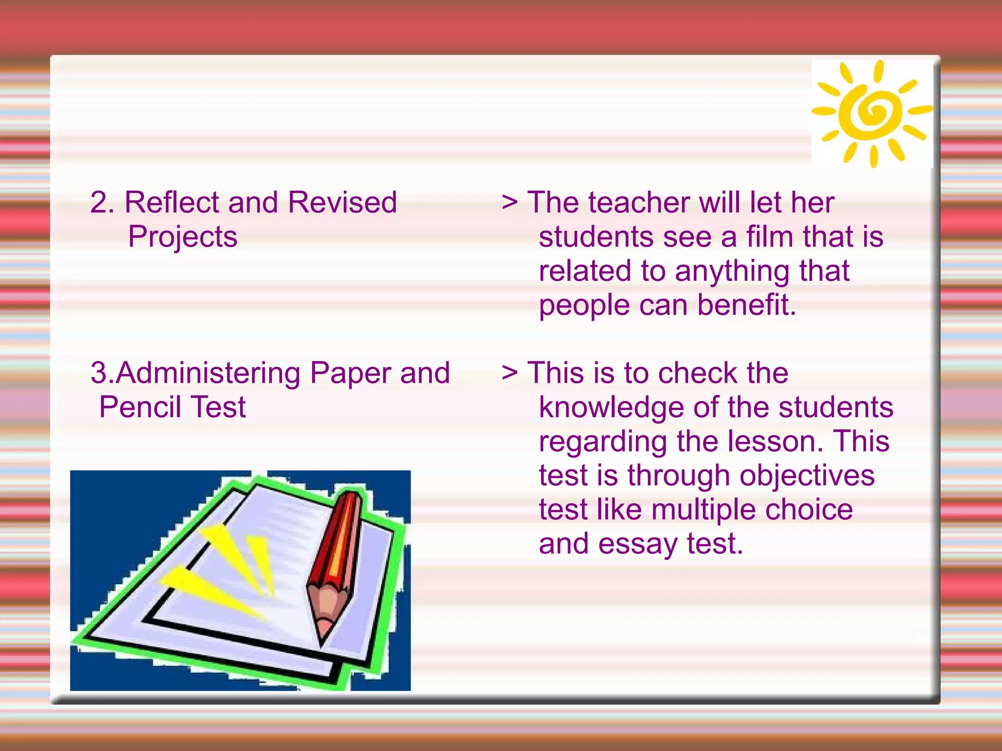 2. Reflect and Revised
Projects
3.Administering Paper and
Pencil Test
> The teacher will let her
students see a film that is
related to anything that
people can benefit.
> This is to check the
knowledge of the students
regarding the lesson. This
test is through objectives
test like multiple choice
and essay test.
 