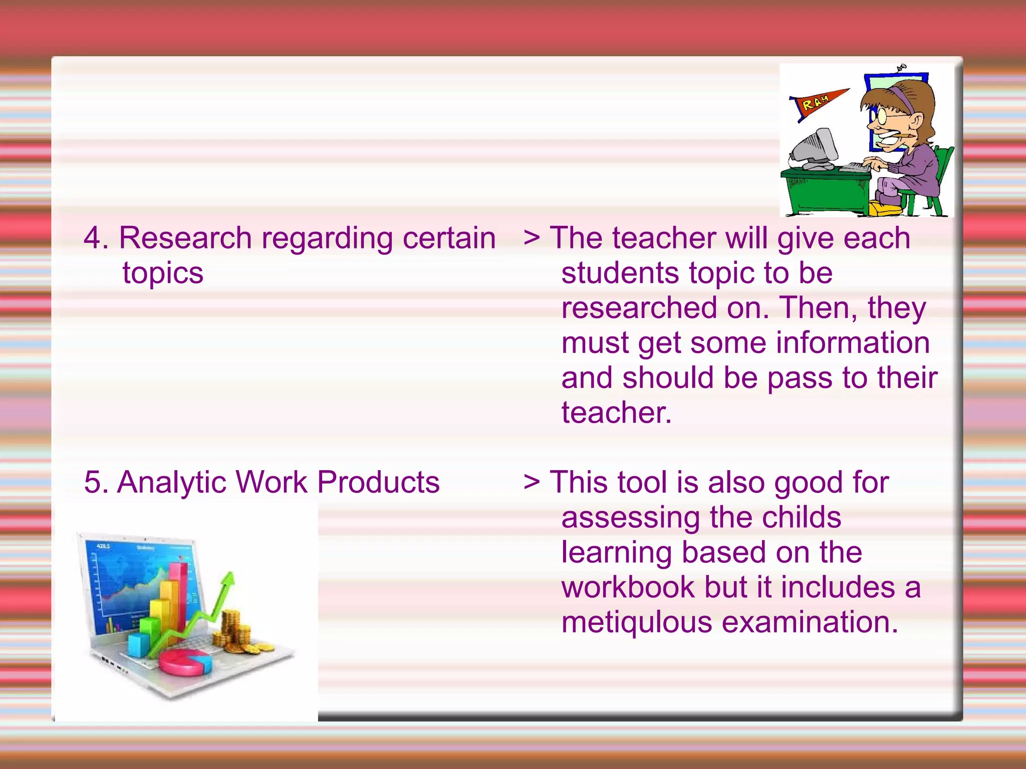 4. Research regarding certain
topics
5. Analytic Work Products
> The teacher will give each
students topic to be
researched on. Then, they
must get some information
and should be pass to their
teacher.
> This tool is also good for
assessing the childs
learning based on the
workbook but it includes a
metiqulous examination.
 