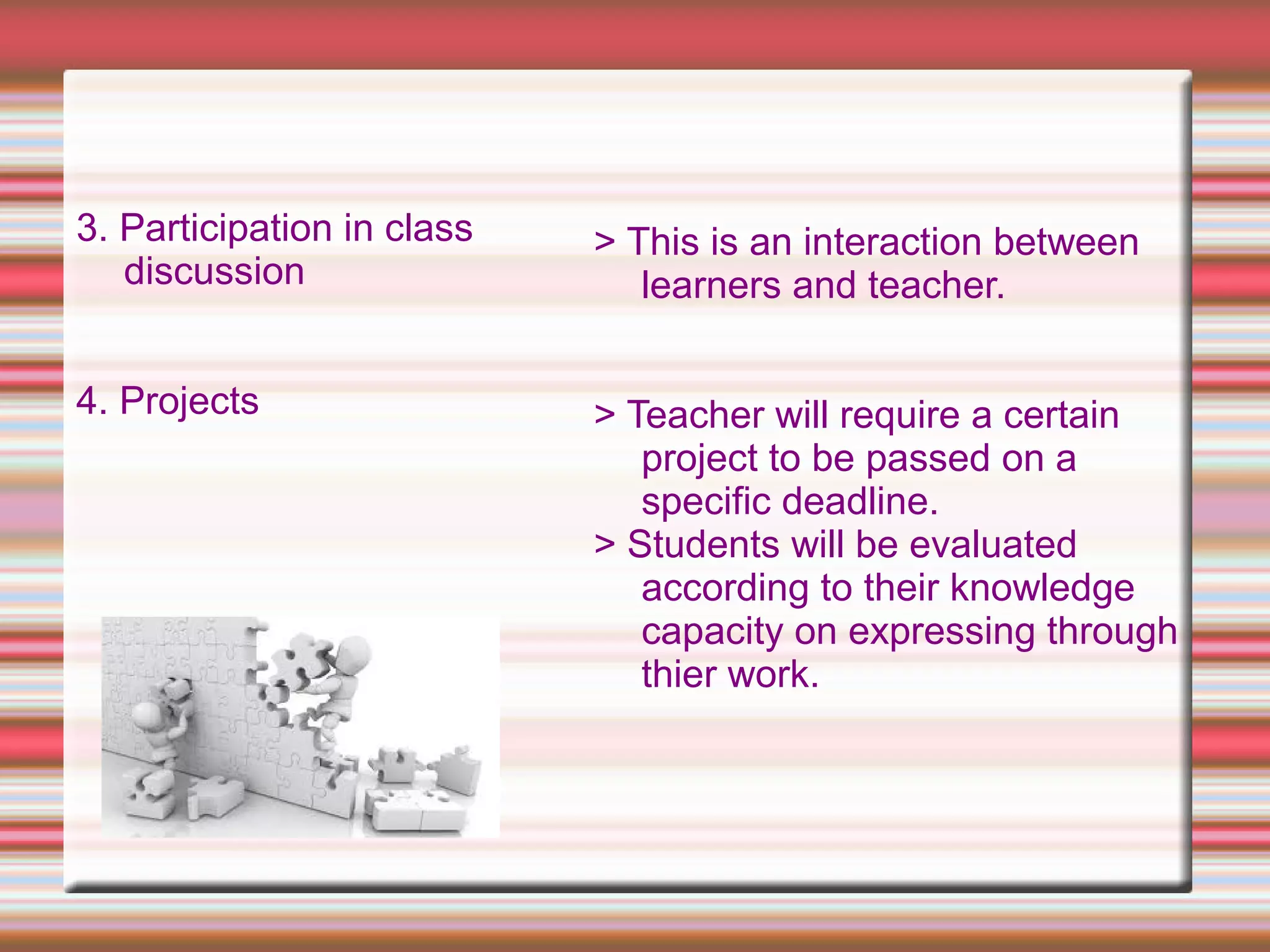 3. Participation in class
discussion
4. Projects
> This is an interaction between
learners and teacher.
> Teacher will require a certain
project to be passed on a
specific deadline.
> Students will be evaluated
according to their knowledge
capacity on expressing through
thier work.
 