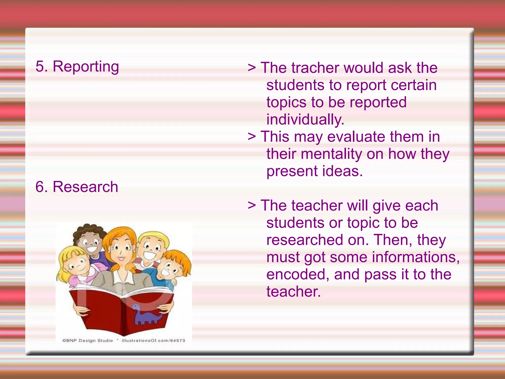 5. Reporting
6. Research
> The tracher would ask the
students to report certain
topics to be reported
individually.
> This may evaluate them in
their mentality on how they
present ideas.
> The teacher will give each
students or topic to be
researched on. Then, they
must got some informations,
encoded, and pass it to the
teacher.
 