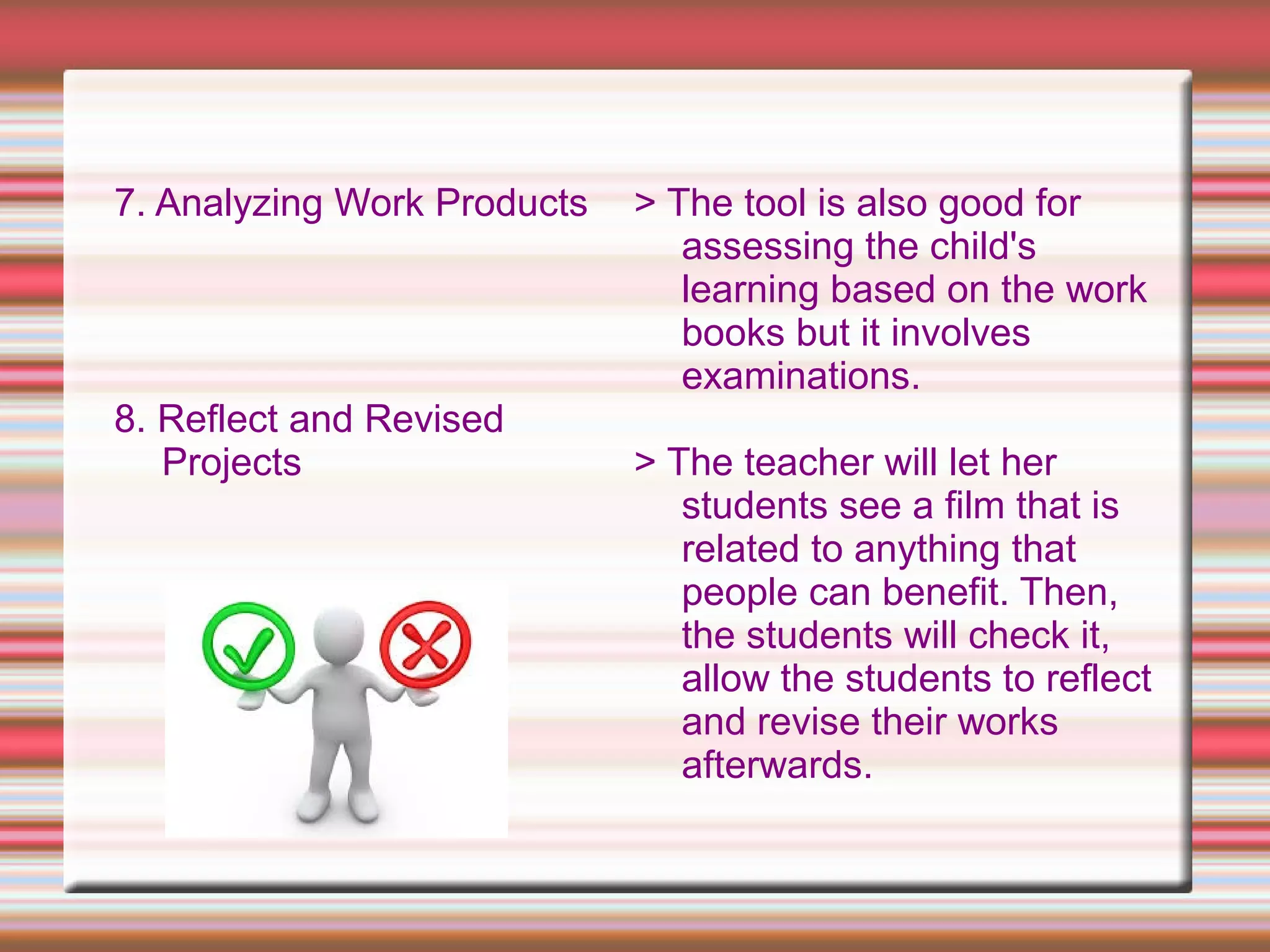 7. Analyzing Work Products
8. Reflect and Revised
Projects
> The tool is also good for
assessing the child's
learning based on the work
books but it involves
examinations.
> The teacher will let her
students see a film that is
related to anything that
people can benefit. Then,
the students will check it,
allow the students to reflect
and revise their works
afterwards.
 