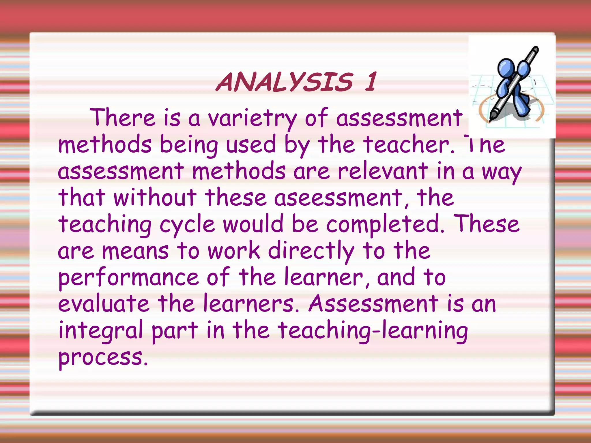 ANALYSIS 1
There is a varietry of assessment
methods being used by the teacher. The
assessment methods are relevant in a way
that without these aseessment, the
teaching cycle would be completed. These
are means to work directly to the
performance of the learner, and to
evaluate the learners. Assessment is an
integral part in the teaching-learning
process.
 
