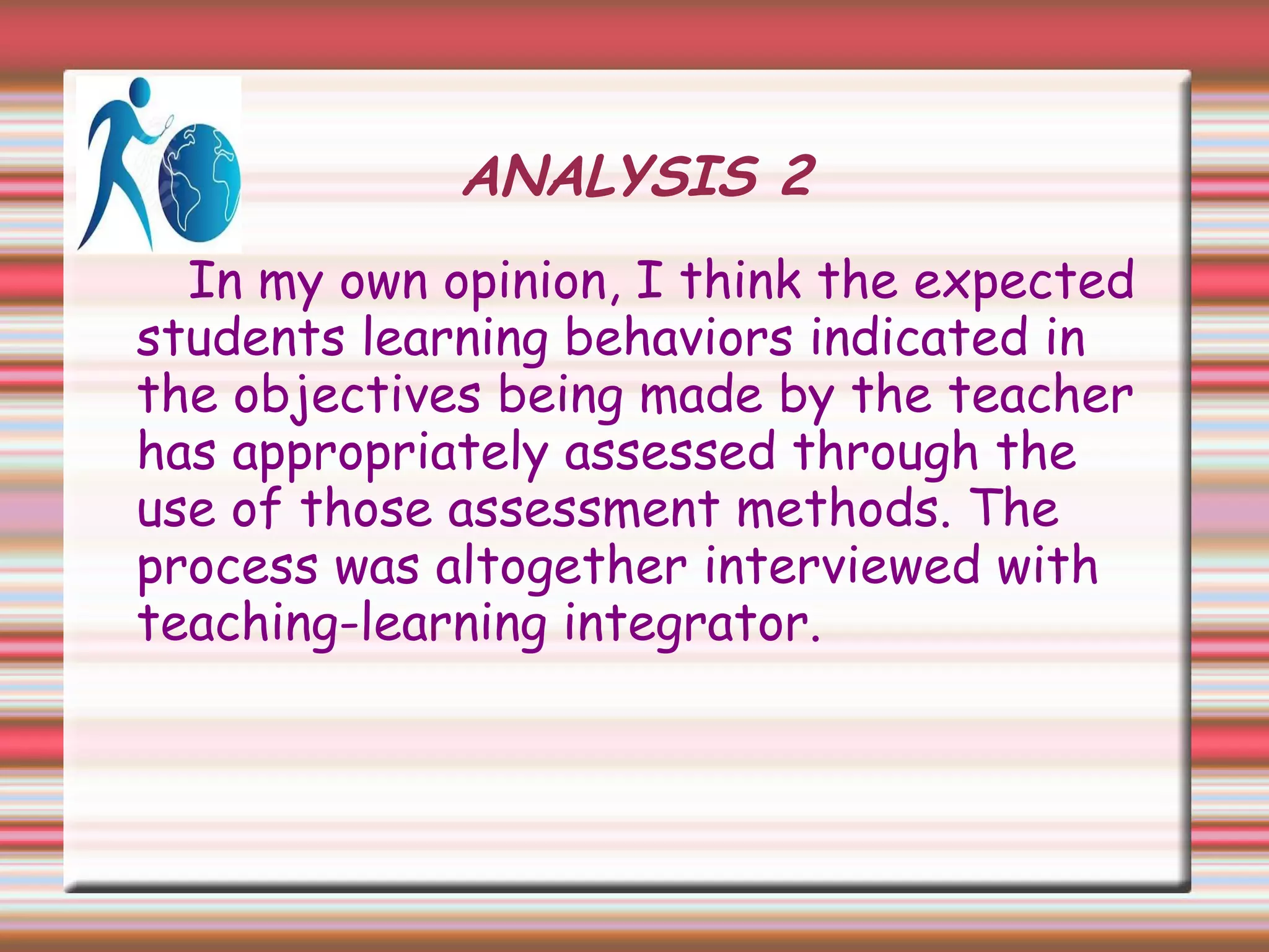 ANALYSIS 2
In my own opinion, I think the expected
students learning behaviors indicated in
the objectives being made by the teacher
has appropriately assessed through the
use of those assessment methods. The
process was altogether interviewed with
teaching-learning integrator.
 