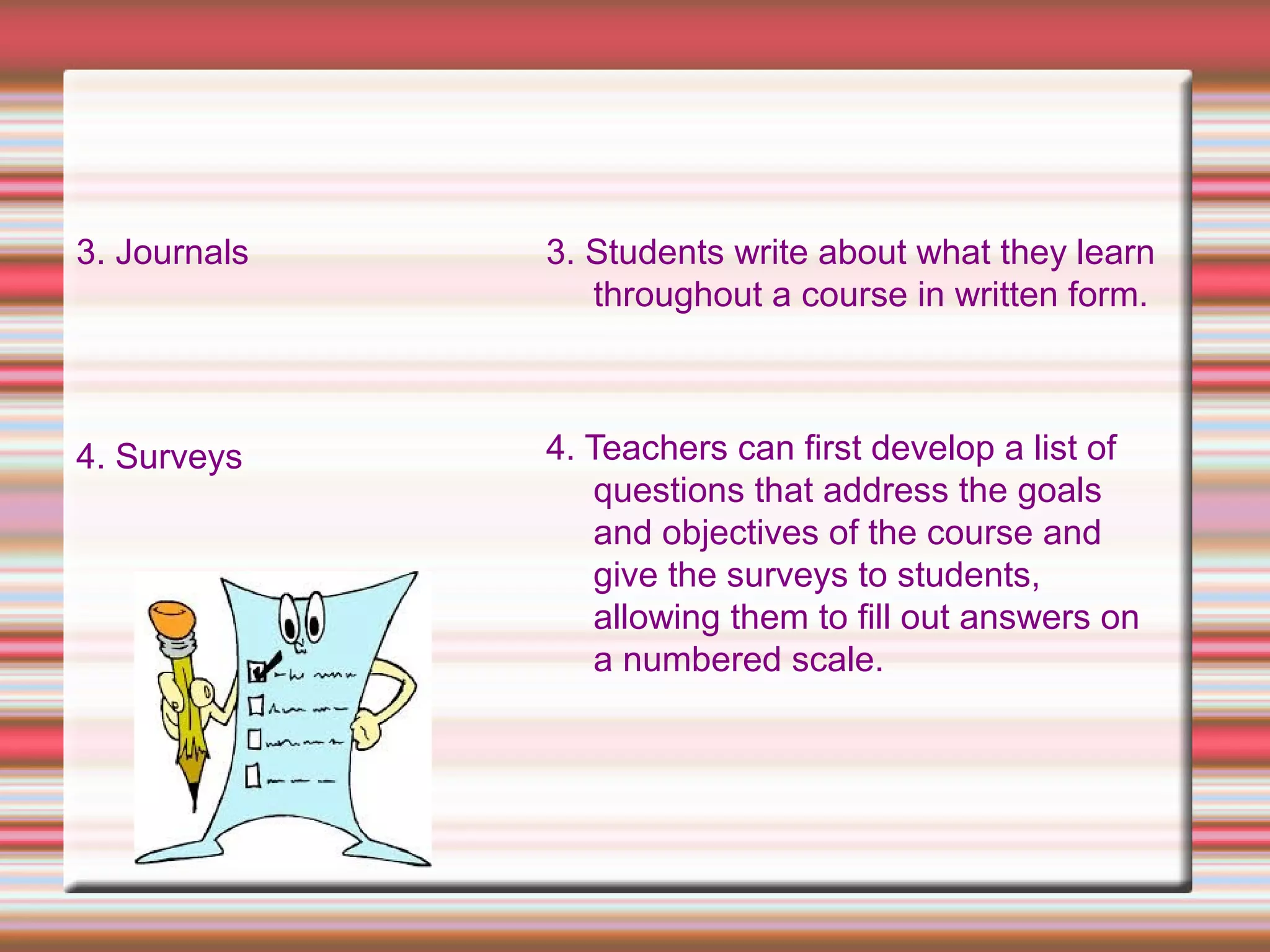 3. Journals
4. Surveys
3. Students write about what they learn
throughout a course in written form.
4. Teachers can first develop a list of
questions that address the goals
and objectives of the course and
give the surveys to students,
allowing them to fill out answers on
a numbered scale.
 