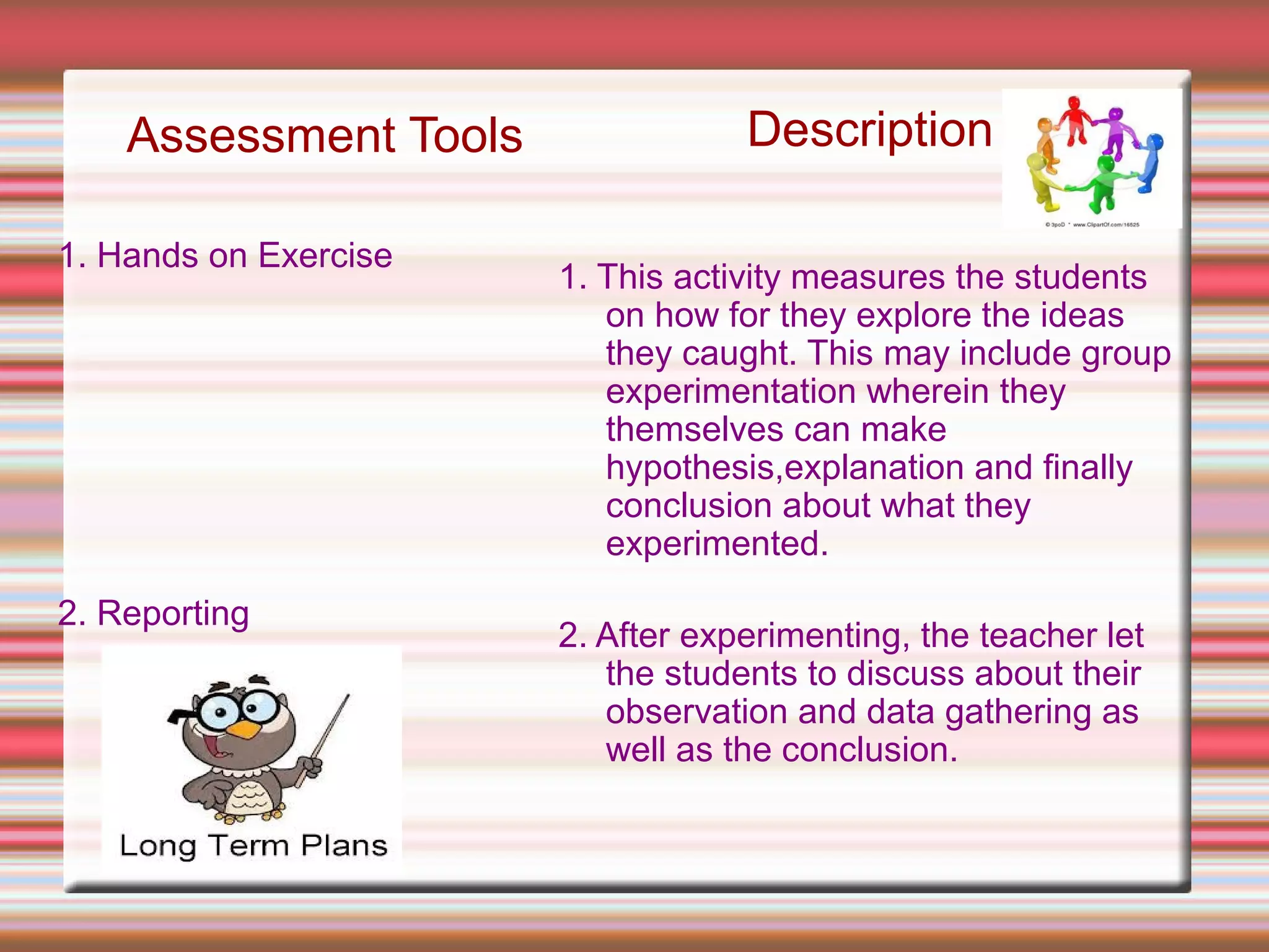 Assessment Tools
1. Hands on Exercise
2. Reporting
Description
1. This activity measures the students
on how for they explore the ideas
they caught. This may include group
experimentation wherein they
themselves can make
hypothesis,explanation and finally
conclusion about what they
experimented.
2. After experimenting, the teacher let
the students to discuss about their
observation and data gathering as
well as the conclusion.
 
