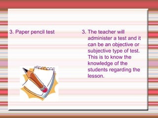 3. Paper pencil test 3. The teacher will
administer a test and it
can be an objective or
subjective type of test.
This is to know the
knowledge of the
students regarding the
lesson.
 