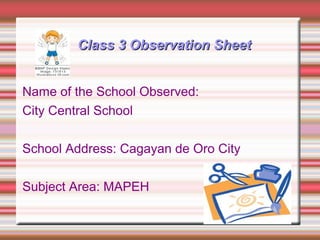 Class 3 Observation SheetClass 3 Observation Sheet
Name of the School Observed:
City Central School
School Address: Cagayan de Oro City
Subject Area: MAPEH
 