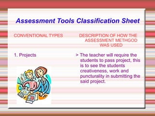 Assessment Tools Classification Sheet
CONVENTIONAL TYPES
1. Projects
DESCRIPTION OF HOW THE
ASSESSMENT METHGOD
WAS USED
> The teacher will require the
students to pass project, this
is to see the students
creativeness, work and
puncturality in submitting the
said project.
 