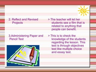 2. Reflect and Revised
Projects
3.Administering Paper and
Pencil Test
> The teacher will let her
students see a film that is
related to anything that
people can benefit.
> This is to check the
knowledge of the students
regarding the lesson. This
test is through objectives
test like multiple choice
and essay test.
 