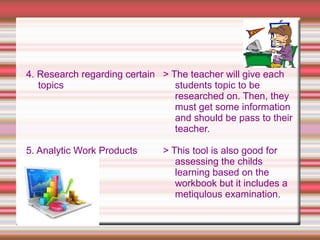 4. Research regarding certain
topics
5. Analytic Work Products
> The teacher will give each
students topic to be
researched on. Then, they
must get some information
and should be pass to their
teacher.
> This tool is also good for
assessing the childs
learning based on the
workbook but it includes a
metiqulous examination.
 