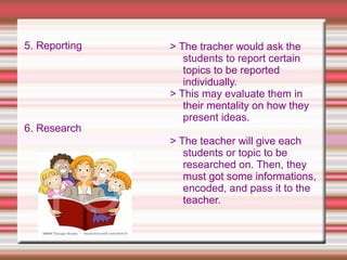 5. Reporting
6. Research
> The tracher would ask the
students to report certain
topics to be reported
individually.
> This may evaluate them in
their mentality on how they
present ideas.
> The teacher will give each
students or topic to be
researched on. Then, they
must got some informations,
encoded, and pass it to the
teacher.
 