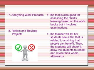 7. Analyzing Work Products
8. Reflect and Revised
Projects
> The tool is also good for
assessing the child's
learning based on the work
books but it involves
examinations.
> The teacher will let her
students see a film that is
related to anything that
people can benefit. Then,
the students will check it,
allow the students to reflect
and revise their works
afterwards.
 