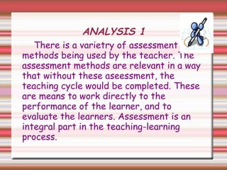 ANALYSIS 1
There is a varietry of assessment
methods being used by the teacher. The
assessment methods are relevant in a way
that without these aseessment, the
teaching cycle would be completed. These
are means to work directly to the
performance of the learner, and to
evaluate the learners. Assessment is an
integral part in the teaching-learning
process.
 