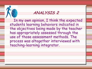 ANALYSIS 2
In my own opinion, I think the expected
students learning behaviors indicated in
the objectives being made by the teacher
has appropriately assessed through the
use of those assessment methods. The
process was altogether interviewed with
teaching-learning integrator.
 