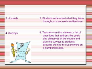 3. Journals
4. Surveys
3. Students write about what they learn
throughout a course in written form.
4. Teachers can first develop a list of
questions that address the goals
and objectives of the course and
give the surveys to students,
allowing them to fill out answers on
a numbered scale.
 