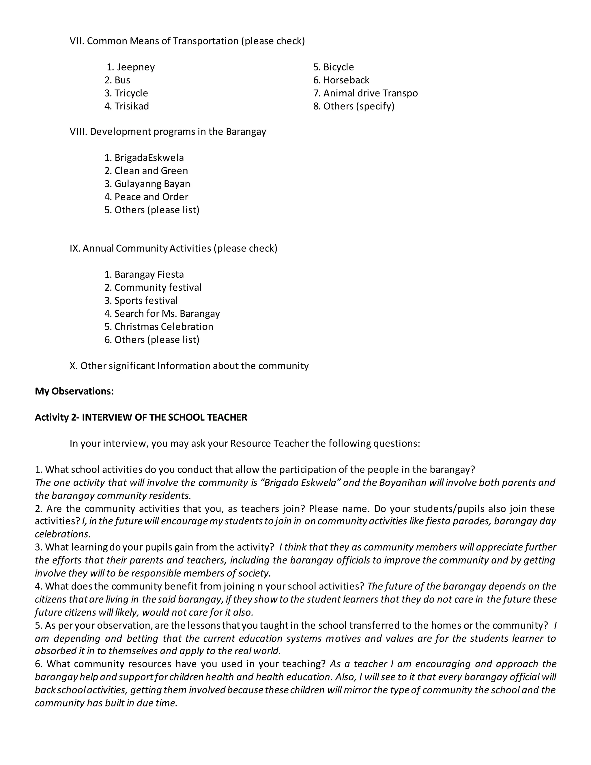 VII. Common Means of Transportation (please check)
1. Jeepney 5. Bicycle
2. Bus 6. Horseback
3. Tricycle 7. Animal drive Transpo
4. Trisikad 8. Others (specify)
VIII. Development programs in the Barangay
1. BrigadaEskwela
2. Clean and Green
3. Gulayanng Bayan
4. Peace and Order
5. Others (please list)
IX.Annual CommunityActivities (please check)
1. Barangay Fiesta
2. Community festival
3. Sports festival
4. Search for Ms. Barangay
5. Christmas Celebration
6. Others (please list)
X. Other significant Information about the community
My Observations:
Activity 2- INTERVIEW OF THE SCHOOL TEACHER
In your interview, you may ask your Resource Teacher the following questions:
1. What school activities do you conduct that allow the participation of the people in the barangay?
The one activity that will involve the community is “Brigada Eskwela” and the Bayanihan will involve both parents and
the barangay community residents.
2. Are the community activities that you, as teachers join? Please name. Do your students/pupils also join these
activities?I,in the futurewill encouragemy studentsto join in on community activities like fiesta parades, barangay day
celebrations.
3. What learningdoyour pupils gain from the activity? I think that they as community members will appreciate further
the efforts that their parents and teachers, including the barangay officials to improve the community and by getting
involve they will to be responsible members of society.
4. What doesthe community benefit from joining n your school activities? The future of the barangay depends on the
citizens thatare living in thesaid barangay,if they show to the student learners that they do not care in the future these
future citizens will likely, would not care for it also.
5. As peryour observation,are the lessonsthatyoutaughtin the school transferred to the homes or the community? I
am depending and betting that the current education systems motives and values are for the students learner to
absorbed it in to themselves and apply to the real world.
6. What community resources have you used in your teaching? As a teacher I am encouraging and approach the
barangay help and supportforchildren health and health education. Also, I will see to it that every barangay official will
backschoolactivities, getting them involved becausethesechildren will mirror the typeof community the school and the
community has built in due time.
 
