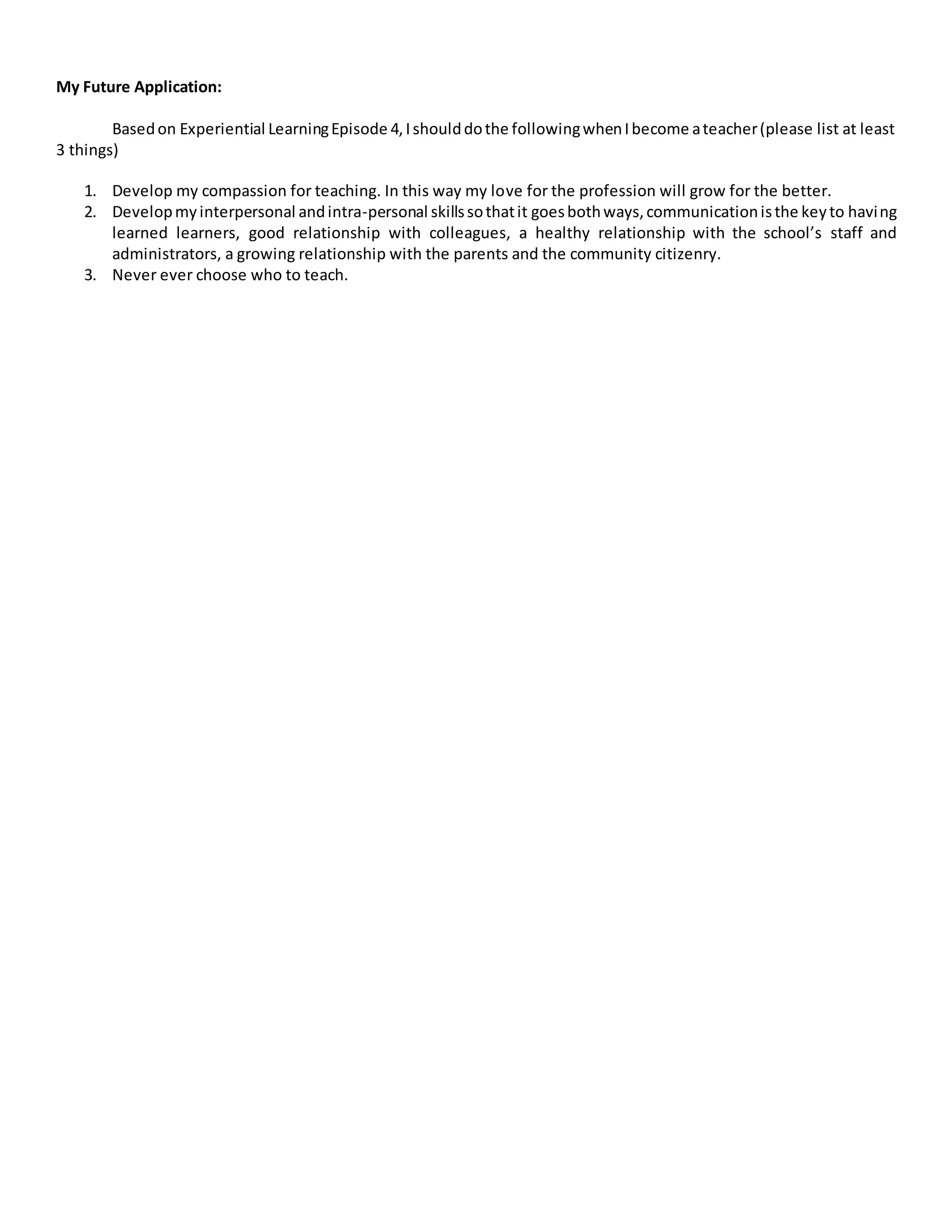 My Future Application:
Basedon Experiential LearningEpisode 4,Ishoulddothe followingwhenIbecome ateacher(please list at least
3 things)
1. Develop my compassion for teaching. In this way my love for the profession will grow for the better.
2. Developmyinterpersonal andintra-personal skillssothatit goesbothways,communicationisthe keyto having
learned learners, good relationship with colleagues, a healthy relationship with the school’s staff and
administrators, a growing relationship with the parents and the community citizenry.
3. Never ever choose who to teach.
 
