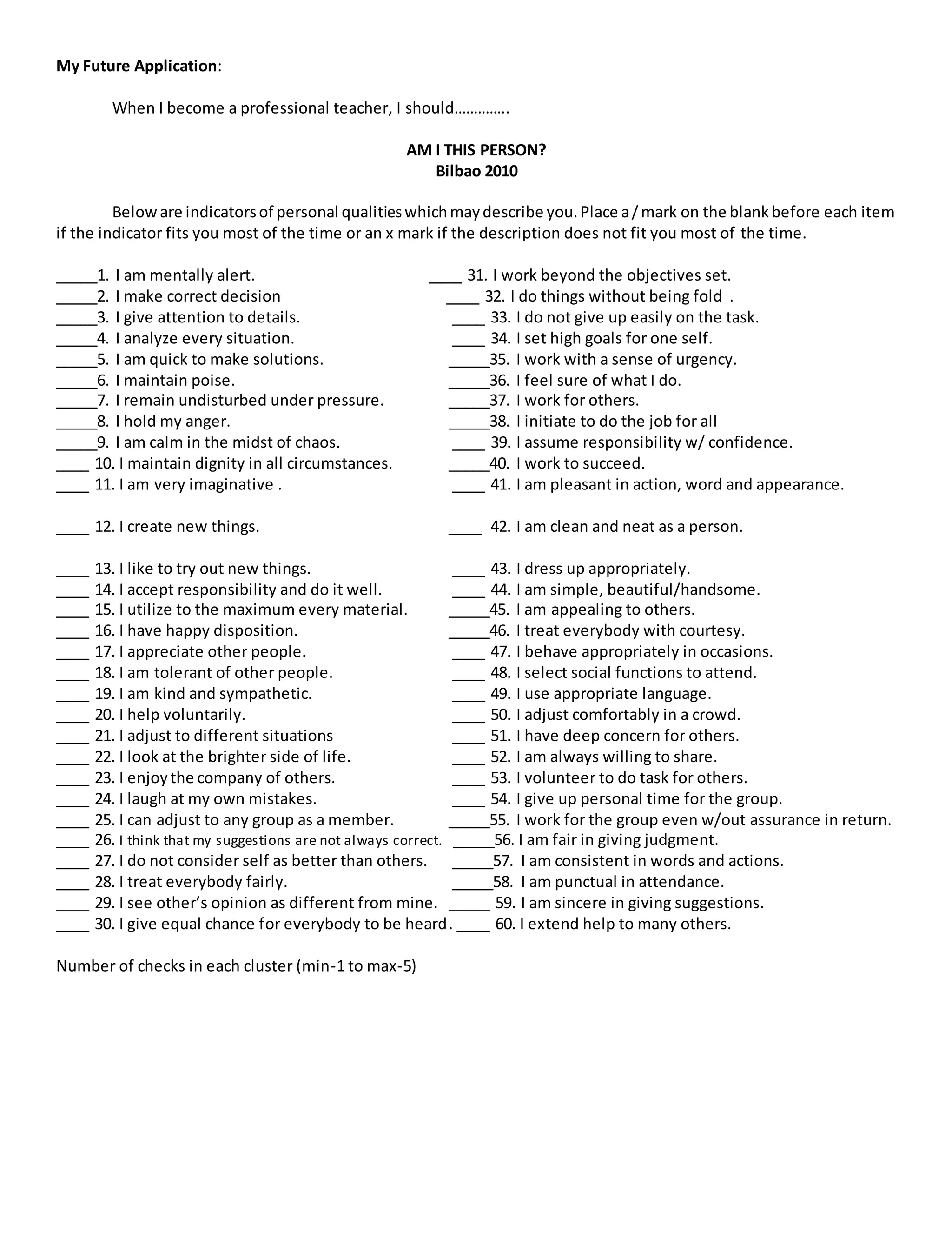 My Future Application:
When I become a professional teacher, I should…………..
AM I THIS PERSON?
Bilbao 2010
Beloware indicatorsof personal qualitieswhichmaydescribe you.Place a/mark on the blankbefore each item
if the indicator fits you most of the time or an x mark if the description does not fit you most of the time.
_____1. I am mentally alert. ____ 31. I work beyond the objectives set.
_____2. I make correct decision ____ 32. I do things without being fold .
_____3. I give attention to details. ____ 33. I do not give up easily on the task.
_____4. I analyze every situation. ____ 34. I set high goals for one self.
_____5. I am quick to make solutions. _____35. I work with a sense of urgency.
_____6. I maintain poise. _____36. I feel sure of what I do.
_____7. I remain undisturbed under pressure. _____37. I work for others.
_____8. I hold my anger. _____38. I initiate to do the job for all
_____9. I am calm in the midst of chaos. ____ 39. I assume responsibility w/ confidence.
____ 10. I maintain dignity in all circumstances. _____40. I work to succeed.
____ 11. I am very imaginative . ____ 41. I am pleasant in action, word and appearance.
____ 12. I create new things. ____ 42. I am clean and neat as a person.
____ 13. I like to try out new things. ____ 43. I dress up appropriately.
____ 14. I accept responsibility and do it well. ____ 44. I am simple, beautiful/handsome.
____ 15. I utilize to the maximum every material. _____45. I am appealing to others.
____ 16. I have happy disposition. _____46. I treat everybody with courtesy.
____ 17. I appreciate other people. ____ 47. I behave appropriately in occasions.
____ 18. I am tolerant of other people. ____ 48. I select social functions to attend.
____ 19. I am kind and sympathetic. ____ 49. I use appropriate language.
____ 20. I help voluntarily. ____ 50. I adjust comfortably in a crowd.
____ 21. I adjust to different situations ____ 51. I have deep concern for others.
____ 22. I look at the brighter side of life. ____ 52. I am always willing to share.
____ 23. I enjoythe company of others. ____ 53. I volunteer to do task for others.
____ 24. I laugh at my own mistakes. ____ 54. I give up personal time for the group.
____ 25. I can adjust to any group as a member. _____55. I work for the group even w/out assurance in return.
____ 26. I think that my suggestions are not always correct. _____56. I am fair in giving judgment.
____ 27. I do not consider self as better than others. _____57. I am consistent in words and actions.
____ 28. I treat everybody fairly. _____58. I am punctual in attendance.
____ 29. I see other’s opinion as different from mine. _____ 59. I am sincere in giving suggestions.
____ 30. I give equal chance for everybody to be heard. ____ 60. I extend help to many others.
Number of checks in each cluster (min-1 to max-5)
 